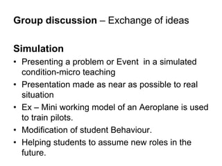 Group discussion – Exchange of ideas
Simulation
• Presenting a problem or Event in a simulated
condition-micro teaching
• Presentation made as near as possible to real
situation
• Ex – Mini working model of an Aeroplane is used
to train pilots.
• Modification of student Behaviour.
• Helping students to assume new roles in the
future.
 