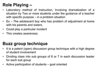 Role Playing –
• Laboratory method of Instruction, Involving dramatization of a
situation by Two or more students under the guidance of a teacher
with specific purpose – in a problem situation
• Ex – The adolescent boy who has problem of adjustment at home
with his parents and sisters.
• Could play a particular incident
• This creates awareness.
Buzz group technique
• It is a patent (open) discussion group technique with a high degree
of student involvement
• Dividing class into sub groups of 6 or 7 in each discussion leader
for each sub group
• Active participation of students – goal oriented
 