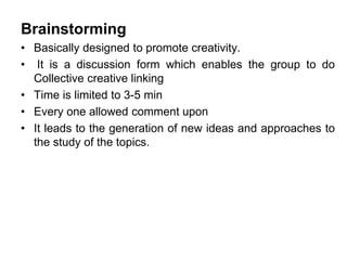Brainstorming
• Basically designed to promote creativity.
• It is a discussion form which enables the group to do
Collective creative linking
• Time is limited to 3-5 min
• Every one allowed comment upon
• It leads to the generation of new ideas and approaches to
the study of the topics.
 