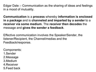 Edgar Dale :- Communication as the sharing of ideas and feelings
in a mood of mutuality.
Communication is a process whereby information is enclosed
in a package and is channeled and imparted by a sender to a
receiver via some medium. The receiver then decodes the
message and gives the sender a feedback.
Effective communication involves the Speaker/Sender, the
listener/Recipient, the Channel/medias and the
Feedback/response.
Components:
1.Sender
2.Message
3.Medium
4.Receiver
5.Feed back
 