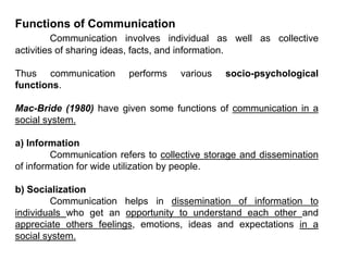 Functions of Communication
Communication involves individual as well as collective
activities of sharing ideas, facts, and information.
Thus communication performs various socio-psychological
functions.
Mac-Bride (1980) have given some functions of communication in a
social system.
a) Information
Communication refers to collective storage and dissemination
of information for wide utilization by people.
b) Socialization
Communication helps in dissemination of information to
individuals who get an opportunity to understand each other and
appreciate others feelings, emotions, ideas and expectations in a
social system.
 
