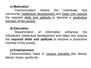 c) Motivation
Communication fosters the individuals and
community intellectual development and helps one acquire
the required skills and aptitude to become a productive
member of the society.
d) Education
Dissemination of information enhances the
individual’s intellectual development and helps one acquire
the required skills and aptitude to become a productive
member of the society.
e) Entertainment
Communication helps in various activities like drama,
dance, music, sports etc.
 