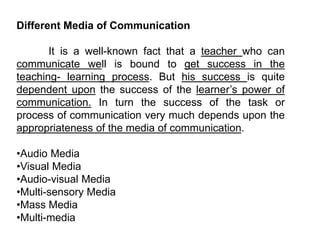 Different Media of Communication
It is a well-known fact that a teacher who can
communicate well is bound to get success in the
teaching- learning process. But his success is quite
dependent upon the success of the learner’s power of
communication. In turn the success of the task or
process of communication very much depends upon the
appropriateness of the media of communication.
•Audio Media
•Visual Media
•Audio-visual Media
•Multi-sensory Media
•Mass Media
•Multi-media
 