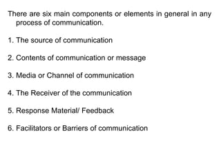 There are six main components or elements in general in any
process of communication.
1. The source of communication
2. Contents of communication or message
3. Media or Channel of communication
4. The Receiver of the communication
5. Response Material/ Feedback
6. Facilitators or Barriers of communication
 