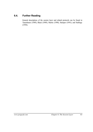 www.pragsoft.com Chapter 6: The Session Layer 83
6.4. Further Reading
General descriptions of the session layer and related protocols can be found in
Tanenbaum (1989), Black (1989), Martin (1990), Stamper (1991), and Stallings
(1994).
 