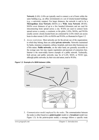 www.pragsoft.com Chapter 1: Introduction 3
Network (LAN). LANs are typically used to connect a set of hosts within the
same building (e.g., an office environment) or a set of closely-located buildings
(e.g., a university campus). For larger distances, the network is said to be a
Metropolitan Area Network (MAN) or a Wide Area Network (WAN).
MANs cover distances of up to a few hundred kilometers and are used for
inteconnecting hosts spread across a city. WANs are used to connect hosts
spread across a country, a continent, or the globe. LANs, MANs, and WANs
usually coexist: closely-located hosts are connected by LANs which can access
hosts in other remote LANs via MANs and WANs, as illustrated in Figure 1.2.
2. Access restrictions. Most networks are for the private use of the organizations
to which they belong; these are called private networks. Networks maintained
by banks, insurance companies, airlines, hospitals, and most other businesses are
of this nature. Public networks, on the other hand, are generally accessible to
the average user, but may require registration and payment of connection fees.
Internet is the most-widely known example of a public network. Technically,
both private and public networks may be of LAN, MAN, or WAN type,
although public networks, by their size and nature, tend to WANs.
Figure 1.2 Example of a WAN between LANs.
Perth
Darwin
Adelaide
Brisbane
Sydney
MelbourneWAN
LAN/MAN
3. Communication model employed by the nodes. The communication between
the nodes is either based on a point-to-point model or a broadcast model (see
Figure 1.3). In the point-to-point model, a message follows a specific route
 
