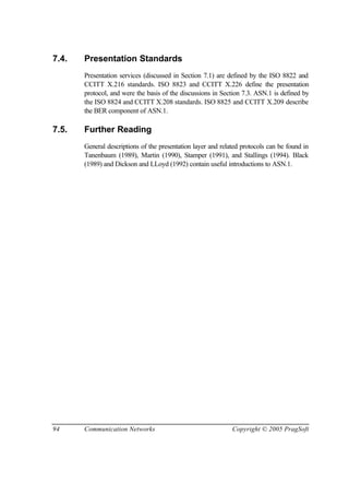 94 Communication Networks Copyright © 2005 PragSoft
7.4. Presentation Standards
Presentation services (discussed in Section 7.1) are defined by the ISO 8822 and
CCITT X.216 standards. ISO 8823 and CCITT X.226 define the presentation
protocol, and were the basis of the discussions in Section 7.3. ASN.1 is defined by
the ISO 8824 and CCITT X.208 standards. ISO 8825 and CCITT X.209 describe
the BER component of ASN.1.
7.5. Further Reading
General descriptions of the presentation layer and related protocols can be found in
Tanenbaum (1989), Martin (1990), Stamper (1991), and Stallings (1994). Black
(1989) and Dickson and LLoyd (1992) contain useful introductions to ASN.1.
 