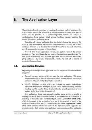 www.pragsoft.com Chapter 8: The Application Layer 95
8. The Application Layer
The application layer is comprised of a variety of standards, each of which provides
a set of useful services for the benefit of end-user applications. Only those services
which can be provided in a system-independent fashion are subject to
standardization. These include: virtual terminal handling, message handling, file
transfer, job transfer, and many others.
Describing all existing application layer standards is beyond the scope of this
book, as they are numerous and detailed. This chapter will look at a few of such
standards. The aim is to illustrate the flavor of the services provided rather than
provide an exhaustive coverage of the standards.
We will first discuss application services, and explain some of the relevant
terminology. Then we will describe two groups of application service elements. The
first group is commonly used by other application service elements. The second
group addresses very specific requirements. Finally, we will list a number of
application layer standards.
8.1. Application Services
Depending on their scope of use, application services may be divided into two broad
categories:
• General, low-level services which are used by most applications. This group
includes three sets of services: association control, reliable transfer, and remote
operations. They are further described in section 8.2.
• Specific, high-level services which are designed to support task-oriented
application requirements. Examples include: virtual terminal handling, message
handling, and file transfer. These directly utilize the general application services,
and are further described in Sections 8.3-5.
User applications should make as much use of the above services as possible so
that they can benefit from the standardizations. A user application can be imagined as
consisting of two parts: (i) a standardized part, called Application Entity (AE),
which is immersed in the application layer and is implemented in terms of the
application layer services, and (ii) a non-standard part, called Application Process
(AP), which remains outside the scope of the application layer. Typically, the
application entity deals with the inter-application communication, and the application
 