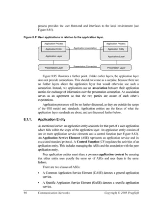 96 Communication Networks Copyright © 2005 PragSoft
process provides the user front-end and interfaces to the local environment (see
Figure 8.85).
Figure 8.81User applications in relation to the application layer.
Presentation Layer Presentation Layer
Application Association
Application Layer
Presentation Connection
Application Layer
Application Entity
Application Process
Application Entity
Application Process
Figure 8.85 illustrates a further point. Unlike earlier layers, the application layer
does not provide connections. This should not come as a surprise, because there are
no further layers above the application layer that would otherwise use such a
connection. Instead, two applications use an association between their application
entities for exchange of information over the presentation connection. An association
serves as an agreement so that the two parties are aware of each other’s
expectations.
Application processes will be no further discussed, as they are outside the scope
of the OSI model and standards. Application entities are the focus of what the
application layer standards are about, and are discussed further below.
8.1.1. Application Entity
As mentioned earlier, an application entity accounts for that part of a user application
which falls within the scope of the application layer. An application entity consists of
one or more application service elements and a control function (see Figure 8.82).
An Application Service Element (ASE) represents an application service and its
associated standard protocol. A Control Function (CF) regulates the activities of an
application entity. This includes managing the ASEs and the association with the peer
application entity.
Peer application entities must share a common application context by ensuring
that either entity uses exactly the same set of ASEs and uses them in the same
fashion.
There are two classes of ASEs:
• A Common Application Service Element (CASE) denotes a general application
service.
• A Specific Application Service Element (SASE) denotes a specific application
service.
 