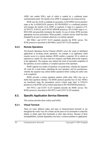 98 Communication Networks Copyright © 2005 PragSoft
APDU into smaller PDUs, each of which is marked by a confirmed minor
synchronization point. The transfer of an APDU is managed as one session activity.
RTSE uses the ACSE to establish an association: its RT-OPEN service primitive
maps to the A-ASSOCIATE primitive. RT-TRANSFER is a confirmed primitive
and manages the transfer of an APDU as segments. It maps to a sequence of P-
ACTIVITY, P-DATA and P-SYNC-MINOR primitives. RT-CLOSE maps to A-
RELEASE and gracefully terminates the transfer. In case of errors, RTSE provides
appropriate recovery procedures. When possible, a transfer activity which has been
disrupted by an error is restarted; otherwise, it is entirely repeated.
ISO 9066.1 and CCITT X.218 standards describe the RTSE service. The
RTSE protocol is described in ISO 9066.2 and CCITT X.228 standards.
8.2.3. Remote Operations
The Remote Operations Service Element (ROSE) serves the needs of distributed
applications in invoking remote operations. An example is an application which
requires access to a remote database. ROSE enables a requester AE to submit an
operation to a replier AE, then waits for a response, and finally delivers the response
to the application. The response may indicate the result of successful completion of
the operation, an error condition, or complete rejection of the operation.
ROSE supports two modes of operation: (i) synchronous, whereby the requester
AE waits for a result before submitting the next operation, and (ii) asynchronous,
whereby the requester may submit further operations before waiting for earlier ones
to be completed.
ROSE provides a remote operation notation which other ASEs may use to
define their operation interface. The ROSE protocol specifies how its four APDUs
are transferred using the presentation service (which maps them to P-DATA
primitives) or the RTSE service (which maps them to RT-TRANSFER primitives).
ISO 9072.1 and CCITT X.219 standards describe the ROSE service. The
ROSE protocol is described in ISO 9072.2 and CCITT X.229 standards.
8.3. Specific Application Service Elements
This sections describes three widely-used SASEs.
8.3.1. Virtual Terminal
There are many different makes and types of character-based terminals in use
throughout the world. Very few of them use the same set of commands to control the
display or obtain input from keyboards or other input devices. Because of these
incompatibilities, terminal dependency has been a common problem in applications.
 