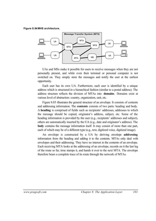 www.pragsoft.com Chapter 8: The Application Layer 101
Figure 8.84MHS architecture.
MTA
Message Transfer System (MTS)
UA
UA
UA
MTA
MTA
MTA
MS
UA
UAs and MSs make it possible for users to receive messages when they are not
personally present, and while even their terminal or personal computer is not
switched on. They simply store the messages and notify the user at the earliest
opportunity.
Each user has its own UA. Furthermore, each user is identified by a unique
address which is structured in a hierarchical fashion (similar to a postal address). The
address structure reflects the division of MTAs into domains. Domains exist at
various level of abstraction: country, organization, unit, etc.
Figure 8.85 illustrates the general structure of an envelope. It consists of contents
and addressing information. The contents consists of two parts: heading and body.
A heading is comprised of fields such as recipients’ addresses, addresses to which
the message should be copied, originator’s address, subject, etc. Some of the
heading information is provided by the user (e.g., recipients’ addresses and subject),
others are automatically inserted by the UA (e.g., date and originator’s address). The
body contains the message information itself. It may consist of more than one part,
each of which may be of a different type (e.g., text, digitized voice, digitized image).
An envelope is constructed by a UA by deriving envelope addressing
information from the heading and adding it to the contents. MTAs only deal with
envelopes and their addressing. They have no interest in the contents of an envelope.
Each receiving MTA looks at the addressing of an envelope, records on it the last leg
of the route so far, time stamps it, and hands it over to the next MTA. The envelope
therefore bears a complete trace of its route through the network of MTAs.
 