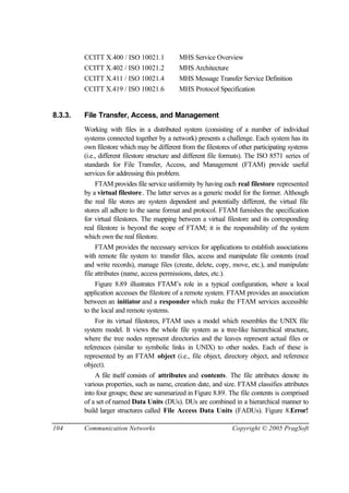 104 Communication Networks Copyright © 2005 PragSoft
CCITT X.400 / ISO 10021.1 MHS Service Overview
CCITT X.402 / ISO 10021.2 MHS Architecture
CCITT X.411 / ISO 10021.4 MHS Message Transfer Service Definition
CCITT X.419 / ISO 10021.6 MHS Protocol Specification
8.3.3. File Transfer, Access, and Management
Working with files in a distributed system (consisting of a number of individual
systems connected together by a network) presents a challenge. Each system has its
own filestore which may be different from the filestores of other participating systems
(i.e., different filestore structure and different file formats). The ISO 8571 series of
standards for File Transfer, Access, and Management (FTAM) provide useful
services for addressing this problem.
FTAM provides file service uniformity by having each real filestore represented
by a virtual filestore. The latter serves as a generic model for the former. Although
the real file stores are system dependent and potentially different, the virtual file
stores all adhere to the same format and protocol. FTAM furnishes the specification
for virtual filestores. The mapping between a virtual filestore and its corresponding
real filestore is beyond the scope of FTAM; it is the responsibility of the system
which own the real filestore.
FTAM provides the necessary services for applications to establish associations
with remote file system to: transfer files, access and manipulate file contents (read
and write records), manage files (create, delete, copy, move, etc.), and manipulate
file attributes (name, access permissions, dates, etc.).
Figure 8.89 illustrates FTAM’s role in a typical configuration, where a local
application accesses the filestore of a remote system. FTAM provides an association
between an initiator and a responder which make the FTAM services accessible
to the local and remote systems.
For its virtual filestores, FTAM uses a model which resembles the UNIX file
system model. It views the whole file system as a tree-like hierarchical structure,
where the tree nodes represent directories and the leaves represent actual files or
references (similar to symbolic links in UNIX) to other nodes. Each of these is
represented by an FTAM object (i.e., file object, directory object, and reference
object).
A file itself consists of attributes and contents. The file attributes denote its
various properties, such as name, creation date, and size. FTAM classifies attributes
into four groups; these are summarized in Figure 8.89. The file contents is comprised
of a set of named Data Units (DUs). DUs are combined in a hierarchical manner to
build larger structures called File Access Data Units (FADUs). Figure 8.Error!
 