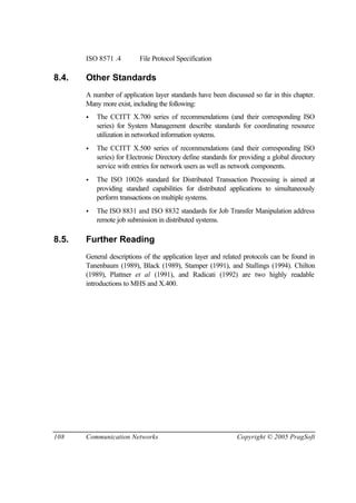 108 Communication Networks Copyright © 2005 PragSoft
ISO 8571 .4 File Protocol Specification
8.4. Other Standards
A number of application layer standards have been discussed so far in this chapter.
Many more exist, including the following:
• The CCITT X.700 series of recommendations (and their corresponding ISO
series) for System Management describe standards for coordinating resource
utilization in networked information systems.
• The CCITT X.500 series of recommendations (and their corresponding ISO
series) for Electronic Directory define standards for providing a global directory
service with entries for network users as well as network components.
• The ISO 10026 standard for Distributed Transaction Processing is aimed at
providing standard capabilities for distributed applications to simultaneously
perform transactions on multiple systems.
• The ISO 8831 and ISO 8832 standards for Job Transfer Manipulation address
remote job submission in distributed systems.
8.5. Further Reading
General descriptions of the application layer and related protocols can be found in
Tanenbaum (1989), Black (1989), Stamper (1991), and Stallings (1994). Chilton
(1989), Plattner et al (1991), and Radicati (1992) are two highly readable
introductions to MHS and X.400.
 