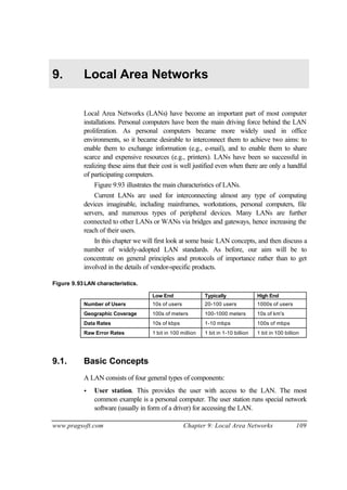 www.pragsoft.com Chapter 9: Local Area Networks 109
9. Local Area Networks
Local Area Networks (LANs) have become an important part of most computer
installations. Personal computers have been the main driving force behind the LAN
proliferation. As personal computers became more widely used in office
environments, so it became desirable to interconnect them to achieve two aims: to
enable them to exchange information (e.g., e-mail), and to enable them to share
scarce and expensive resources (e.g., printers). LANs have been so successful in
realizing these aims that their cost is well justified even when there are only a handful
of participating computers.
Figure 9.93 illustrates the main characteristics of LANs.
Current LANs are used for interconnecting almost any type of computing
devices imaginable, including mainframes, workstations, personal computers, file
servers, and numerous types of peripheral devices. Many LANs are further
connected to other LANs or WANs via bridges and gateways, hence increasing the
reach of their users.
In this chapter we will first look at some basic LAN concepts, and then discuss a
number of widely-adopted LAN standards. As before, our aim will be to
concentrate on general principles and protocols of importance rather than to get
involved in the details of vendor-specific products.
Figure 9.93LAN characteristics.
Low End Typically High End
Number of Users 10s of users 20-100 users 1000s of users
Geographic Coverage 100s of meters 100-1000 meters 10s of km's
Data Rates 10s of kbps 1-10 mbps 100s of mbps
Raw Error Rates 1 bit in 100 million 1 bit in 1-10 billion 1 bit in 100 billion
9.1. Basic Concepts
A LAN consists of four general types of components:
• User station. This provides the user with access to the LAN. The most
common example is a personal computer. The user station runs special network
software (usually in form of a driver) for accessing the LAN.
 