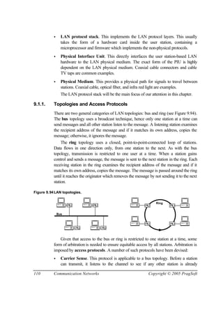 110 Communication Networks Copyright © 2005 PragSoft
• LAN protocol stack. This implements the LAN protocol layers. This usually
takes the form of a hardware card inside the user station, containing a
microprocessor and firmware which implements the non-physical protocols.
• Physical Interface Unit. This directly interfaces the user station-based LAN
hardware to the LAN physical medium. The exact form of the PIU is highly
dependent on the LAN physical medium. Coaxial cable connectors and cable
TV taps are common examples.
• Physical Medium. This provides a physical path for signals to travel between
stations. Coaxial cable, optical fiber, and infra red light are examples.
The LAN protocol stack will be the main focus of our attention in this chapter.
9.1.1. Topologies and Access Protocols
There are two general categories of LAN topologies: bus and ring (see Figure 9.94).
The bus topology uses a broadcast technique, hence only one station at a time can
send messages and all other station listen to the message. A listening station examines
the recipient address of the message and if it matches its own address, copies the
message; otherwise, it ignores the message.
The ring topology uses a closed, point-to-point-connected loop of stations.
Data flows in one direction only, from one station to the next. As with the bus
topology, transmission is restricted to one user at a time. When a station gains
control and sends a message, the message is sent to the next station in the ring. Each
receiving station in the ring examines the recipient address of the message and if it
matches its own address, copies the message. The message is passed around the ring
until it reaches the originator which removes the message by not sending it to the next
station.
Figure 9.94LAN topologies.
PIU
Bus
Ring
PIU PIU
PIU
PIU
PIU
PIU
PIU
Given that access to the bus or ring is restricted to one station at a time, some
form of arbitration is needed to ensure equitable access by all stations. Arbitration is
imposed by access protocols. A number of such protocols have been devised:
• Carrier Sense. This protocol is applicable to a bus topology. Before a station
can transmit, it listens to the channel to see if any other station is already
 