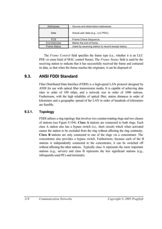 118 Communication Networks Copyright © 2005 PragSoft
Addresses Source and destination addresses.
Data Actual user data (e.g., LLC PDU).
FCS Frame Check Sequence.
End Delimiter Marks the end of frame.
Frame Status Used by receiving station to record receipt status.
The Frame Control field specifies the frame type (i.e., whether it is an LLC
PDU or some kind of MAC control frame). The Frame Status field is used by the
receiving station to indicate that it has successfully received the frame and extracted
its data, so that when the frame reaches the originator, it can be disposed of.
9.3. ANSI FDDI Standard
Fiber Distributed Data Interface (FDDI) is a high-speed LAN protocol designed by
ANSI for use with optical fiber transmission media. It is capable of achieving data
rates in order of 100 mbps, and a network size in order of 1000 stations.
Furthermore, with the high reliability of optical fiber, station distances in order of
kilometers and a geographic spread of the LAN in order of hundreds of kilometers
are feasible.
9.3.1. Topology
FDDI utilizes a ring topology that involves two counter-rotating rings and two classes
of stations (see Figure 9.104). Class A stations are connected to both rings. Each
class A station also has a bypass switch (i.e., short circuit) which when activated
causes the station to be excluded from the ring without affecting the ring continuity.
Class B stations are only connected to one of the rings via a concentrator. The
concentrator also provides a bypass switch. Furthermore, because each of the B
stations is independently connected to the concentrator, it can be switched off
without affecting the other stations. Typically class A represents the more important
stations (e.g., servers) and class B represents the less significant stations (e.g.,
infrequently-used PCs and terminals).
 