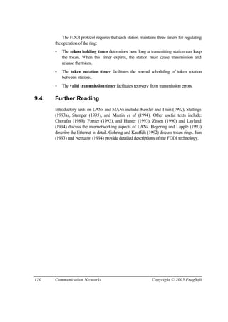 120 Communication Networks Copyright © 2005 PragSoft
The FDDI protocol requires that each station maintains three timers for regulating
the operation of the ring:
• The token holding timer determines how long a transmitting station can keep
the token. When this timer expires, the station must cease transmission and
release the token.
• The token rotation timer facilitates the normal scheduling of token rotation
between stations.
• The valid transmission timerfacilitates recovery from transmission errors.
9.4. Further Reading
Introductory texts on LANs and MANs include: Kessler and Train (1992), Stallings
(1993a), Stamper (1993), and Martin et al (1994). Other useful texts include:
Chorafas (1989), Fortier (1992), and Hunter (1993). Zitsen (1990) and Layland
(1994) discuss the internetworking aspects of LANs. Hegering and Lapple (1993)
describe the Ethernet in detail. Gohring and Kauffels (1992) discuss token rings. Jain
(1993) and Nemzow (1994) provide detailed descriptions of the FDDI technology.
 
