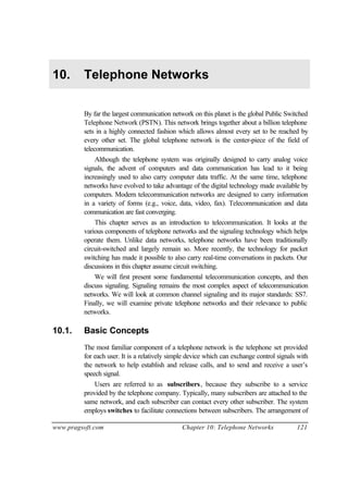 www.pragsoft.com Chapter 10: Telephone Networks 121
10. Telephone Networks
By far the largest communication network on this planet is the global Public Switched
Telephone Network (PSTN). This network brings together about a billion telephone
sets in a highly connected fashion which allows almost every set to be reached by
every other set. The global telephone network is the center-piece of the field of
telecommunication.
Although the telephone system was originally designed to carry analog voice
signals, the advent of computers and data communication has lead to it being
increasingly used to also carry computer data traffic. At the same time, telephone
networks have evolved to take advantage of the digital technology made available by
computers. Modern telecommunication networks are designed to carry information
in a variety of forms (e.g., voice, data, video, fax). Telecommunication and data
communication are fast converging.
This chapter serves as an introduction to telecommunication. It looks at the
various components of telephone networks and the signaling technology which helps
operate them. Unlike data networks, telephone networks have been traditionally
circuit-switched and largely remain so. More recently, the technology for packet
switching has made it possible to also carry real-time conversations in packets. Our
discussions in this chapter assume circuit switching.
We will first present some fundamental telecommunication concepts, and then
discuss signaling. Signaling remains the most complex aspect of telecommunication
networks. We will look at common channel signaling and its major standards: SS7.
Finally, we will examine private telephone networks and their relevance to public
networks.
10.1. Basic Concepts
The most familiar component of a telephone network is the telephone set provided
for each user. It is a relatively simple device which can exchange control signals with
the network to help establish and release calls, and to send and receive a user’s
speech signal.
Users are referred to as subscribers, because they subscribe to a service
provided by the telephone company. Typically, many subscribers are attached to the
same network, and each subscriber can contact every other subscriber. The system
employs switches to facilitate connections between subscribers. The arrangement of
 