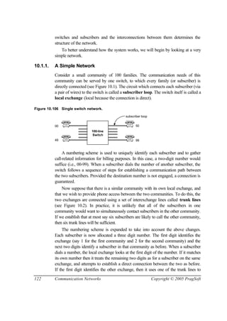 122 Communication Networks Copyright © 2005 PragSoft
switches and subscribers and the interconnections between them determines the
structure of the network.
To better understand how the system works, we will begin by looking at a very
simple network.
10.1.1. A Simple Network
Consider a small community of 100 families. The communication needs of this
community can be served by one switch, to which every family (or subscriber) is
directly connected (see Figure 10.1). The circuit which connects each subscriber (via
a pair of wires) to the switch is called a subscriber loop. The switch itself is called a
local exchange (local because the connection is direct).
Figure 10.106 Single switch network.
subscriber loop
Switch
100-line
00
49
50
99
A numbering scheme is used to uniquely identify each subscriber and to gather
call-related information for billing purposes. In this case, a two-digit number would
suffice (i.e., 00-99). When a subscriber dials the number of another subscriber, the
switch follows a sequence of steps for establishing a communication path between
the two subscribers. Provided the destination number is not engaged, a connection is
guaranteed.
Now suppose that there is a similar community with its own local exchange, and
that we wish to provide phone access between the two communities. To do this, the
two exchanges are connected using a set of interexchange lines called trunk lines
(see Figure 10.2). In practice, it is unlikely that all of the subscribers in one
community would want to simultaneously contact subscribers in the other community.
If we establish that at most say six subscribers are likely to call the other community,
then six trunk lines will be sufficient.
The numbering scheme is expanded to take into account the above changes.
Each subscriber is now allocated a three digit number. The first digit identifies the
exchange (say 1 for the first community and 2 for the second community) and the
next two digits identify a subscriber in that community as before. When a subscriber
dials a number, the local exchange looks at the first digit of the number. If it matches
its own number then it treats the remaining two digits as for a subscriber on the same
exchange, and attempts to establish a direct connection between the two as before.
If the first digit identifies the other exchange, then it uses one of the trunk lines to
 
