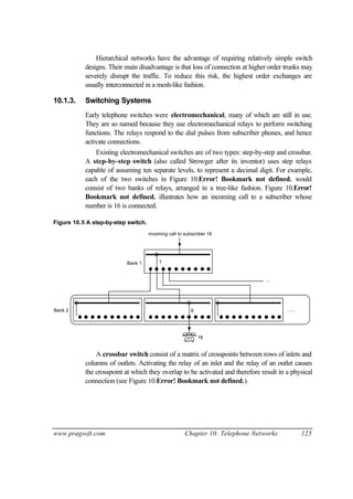 www.pragsoft.com Chapter 10: Telephone Networks 125
Hierarchical networks have the advantage of requiring relatively simple switch
designs. Their main disadvantage is that loss of connection at higher order trunks may
severely disrupt the traffic. To reduce this risk, the highest order exchanges are
usually interconnected in a mesh-like fashion.
10.1.3. Switching Systems
Early telephone switches were electromechanical, many of which are still in use.
They are so named because they use electromechanical relays to perform switching
functions. The relays respond to the dial pulses from subscriber phones, and hence
activate connections.
Existing electromechanical switches are of two types: step-by-step and crossbar.
A step-by-step switch (also called Strowger after its inventor) uses step relays
capable of assuming ten separate levels, to represent a decimal digit. For example,
each of the two switches in Figure 10.Error! Bookmark not defined. would
consist of two banks of relays, arranged in a tree-like fashion. Figure 10.Error!
Bookmark not defined. illustrates how an incoming call to a subscriber whose
number is 16 is connected.
Figure 10.5 A step-by-step switch.
. . .
...
1
6
16
incoming call to subscriber 16
Bank 1
Bank 2
A crossbar switch consist of a matrix of crosspoints between rows of inlets and
columns of outlets. Activating the relay of an inlet and the relay of an outlet causes
the crosspoint at which they overlap to be activated and therefore result in a physical
connection (see Figure 10.Error! Bookmark not defined.).
 