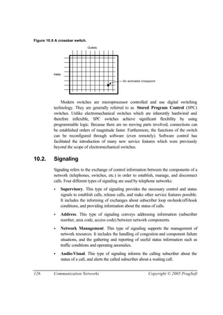 126 Communication Networks Copyright © 2005 PragSoft
Figure 10.6 A crossbar switch.
Inlets
Outlets
An activated crosspoint
Modern switches are microprocessor controlled and use digital switching
technology. They are generally referred to as Stored Program Control (SPC)
switches. Unlike electromechanical switches which are inherently hardwired and
therefore inflexible, SPC switches achieve significant flexibility by using
programmable logic. Because there are no moving parts involved, connections can
be established orders of magnitude faster. Furthermore, the functions of the switch
can be reconfigured through software (even remotely). Software control has
facilitated the introduction of many new service features which were previously
beyond the scope of electromechanical switches.
10.2. Signaling
Signaling refers to the exchange of control information between the components of a
network (telephones, switches, etc.) in order to establish, manage, and disconnect
calls. Four different types of signaling are used by telephone networks:
• Supervisory. This type of signaling provides the necessary control and status
signals to establish calls, release calls, and make other service features possible.
It includes the informing of exchanges about subscriber loop on-hook/off-hook
conditions, and providing information about the status of calls.
• Address. This type of signaling conveys addressing information (subscriber
number, area code, access code) between network components.
• Network Management. This type of signaling supports the management of
network resources. It includes the handling of congestion and component failure
situations, and the gathering and reporting of useful status information such as
traffic conditions and operating anomalies.
• Audio-Visual. This type of signaling informs the calling subscriber about the
status of a call, and alerts the called subscriber about a waiting call.
 