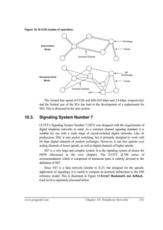 www.pragsoft.com Chapter 10: Telephone Networks 131
Figure 10.10 CCS modes of operation.
Exchange
Trunks
Common Channel
Associated
Mode
Nonassociated
Mode Trunks
STP
Common Channel
(Exchange)
SP
The limited line speed of CCIS and SS6 (4.8 kbps and 2.4 kbps, respectively)
and the limited size of the SUs has lead to the development of a replacement for
SS6. This is discussed in the next section.
10.3. Signaling System Number 7
CCITT’s Signaling System Number 7 (SS7) was designed with the requirements of
digital telephone networks in mind. As a common channel signaling standard, it is
suitable for use with a wide range of circuit-switched digital networks. Like its
predecessor, SS6, it uses packet switching, but is primarily designed to work with
64 kbps digital channels of modern exchanges. However, it can also operate over
analog channels of lower speeds, as well as digital channels of higher speeds.
SS7 is a very large and complex system. It is the signaling system of choice for
ISDN (discussed in the next chapter). The CCITT Q.700 series of
recommendations which is comprised of numerous parts is entirely devoted to the
definition of SS7.
Since SS7 is a data network (similar to X.25, but designed for the specific
application of signaling), it is useful to compare its protocol architecture to the OSI
reference model. This is illustrated in Figure 10.Error! Bookmark not defined..
Each level is separately discussed below.
 