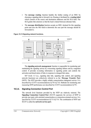 134 Communication Networks Copyright © 2005 PragSoft
• The message routing function handles the further routing of an MSU by
choosing a signaling link to forward it on. Routing is facilitated by a routing label
which consists of the source and destination addresses and the SLS field. The
SLS guides link selection so that the load is shared between alternate links.
• The message distribution function accepts an MSU destined for this signaling
point and uses the SIO field to determine the user part the message should be
forwarded to.
Figure 10.13 Signaling network functions.
Level 3
Level 2
Level 4
Message
Distribution
Message
Discrimination
Message
Routing
Signaling
Management
Network
Signaling
Handling
Message
The signaling network management function is responsible for monitoring and
maintaining the signaling service by overcoming signaling failures and by congestion
control. It provides re-routing information to signaling points and controls the
activation and deactivation of links in response to changed link status.
SS7 levels 1-3 (i.e., signaling data link, signaling link control, and signaling
network functions) are collectively referred to as the Message Transfer Part
(MTP). The MTP provides a highly reliable connectionless (datagram) service. It is
described by CCITT recommendations Q.701-Q.710. Methods for monitoring and
measuring MTP performance are described by CCITT recommendation Q.791.
10.3.4. Signaling Connection Control Part
The network level functions provided by the MTP are relatively minimal. The
Signaling Connection Control Part (SCCP) augments the services of MTP to
provide user parts with enriched connectionless or connection-oriented services. It is
specified by CCITT recommendations Q.711-Q.714. The combination of MTP and
SCCP is called the network service part.
 