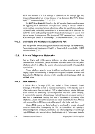 136 Communication Networks Copyright © 2005 PragSoft
MTP. The structure of a TUP message is dependent on the message type and,
because of its complexity, is beyond the scope of our discussion. The TUP is defines
by CCITT recommendations Q.721-Q.725.
The ISDN User Part (ISUP) defines the SS7 signaling functions and messages
for supporting ISDN applications. ISUP provides a variety of services: control of
circuit-switched connections between subscribers, calling line identification, malicious
call identification, call waiting, call redirection, as well as others. ISUP either uses the
SCCP for end-to-end signaling transport between local exchanges or uses its own
internal service for this purpose. The structure of ISUP messages is very similar to
SCCP messages. The ISUP is defined by CCITT recommendations Q.761-Q.766.
10.3.6. Operations and Maintenance Applications Part
This part provides network management functions and messages for the Operation,
Administration, and Maintenance (OA&M) of the network. It is specified by CCITT
recommendation Q.795.
10.4. Private Telephone Networks
Just as WANs and LANs address different, but often complementary, data
communication requirements, private telephone networks coexist with the public
telephone network to address the specific telecommunication needs of independent
organizations.
Private telephone networks come in different configurations and sizes, with
varying degrees of connectivity or integration with public telephone networks and
data networks. Most private networks revolve around a private exchange, which we
will look at first.
10.4.1. PBX Networks
A Private Branch Exchange (PBX; also called a Private Automatic Branch
Exchange, or PABX) is a small to medium scale telephone switch typically used in
office environments. One can think of a PBX as a local exchange, with the difference
that it is owned and operated by a private organization other than a phone company.
It is connected to a central office exchange via trunk lines and provides a number of
local lines or extensions (ranging from tens to thousands) for connecting office
telephones. All calls between the extensions are locally handled by the PBX. Outside
calls are routed by the PBX as normal public network calls via the trunk lines.
Modern PBX systems are digital and can be configured to provide integrated
voice and data services. Consequently, the PBX can be used in a LAN capacity to
interconnect personal computers, mainframes, and other computing devices (though
typical PBX data rates are much lower than LAN data rates). Furthermore, it can be
 