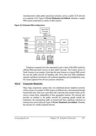 www.pragsoft.com Chapter 10: Telephone Networks 137
interconnected to other public and private networks, such as a public X.25 network
or a corporate LAN. Figure 10.Error! Bookmark not defined. illustrates a sample
PBX system connected to a variety of other systems.
Figure 10.15 Sample PBX configuration.
Extensions
Voice
Services
Data
Services
LAN
Services
Admin.
Services
PBX
LAN
WAN
Cetral Office
Exchange
Trunks
Telephone companies have also attempted to gain a share of the PBX market by
offering PBX-equivalent services on their public networks. The Centrex service in
North America is an example. It provides the same features as a typical PBX system
but uses the public network for handling calls. Given that most PBX installations
represent significant investments with continued upgrading and reconfiguration costs,
the Centrex approach has obvious economic attractions.
10.4.2. Corporate Networks
Many large corporations operate their own distributed private telephone network,
which consists of a number of PBX systems at different sites, interconnected through
leased trunk lines. Each user is provided with a network-wide number which can be
used to contact them, independent of their geographic location. The network also
provides an interface to the public network for contacting people outside the
corporation. By concentrating traffic on leased trunk lines, significant reductions in
running costs can be achieved. Figure 10.Error! Bookmark not defined. illustrates
the structure of a simple corporate network.
 