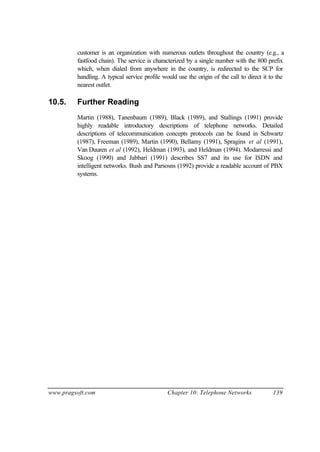 www.pragsoft.com Chapter 10: Telephone Networks 139
customer is an organization with numerous outlets throughout the country (e.g., a
fastfood chain). The service is characterized by a single number with the 800 prefix
which, when dialed from anywhere in the country, is redirected to the SCP for
handling. A typical service profile would use the origin of the call to direct it to the
nearest outlet.
10.5. Further Reading
Martin (1988), Tanenbaum (1989), Black (1989), and Stallings (1991) provide
highly readable introductory descriptions of telephone networks. Detailed
descriptions of telecommunication concepts protocols can be found in Schwartz
(1987), Freeman (1989), Martin (1990), Bellamy (1991), Spragins et al (1991),
Van Duuren et al (1992), Heldman (1993), and Heldman (1994). Modarressi and
Skoog (1990) and Jabbari (1991) describes SS7 and its use for ISDN and
intelligent networks. Bush and Parsosns (1992) provide a readable account of PBX
systems.
 