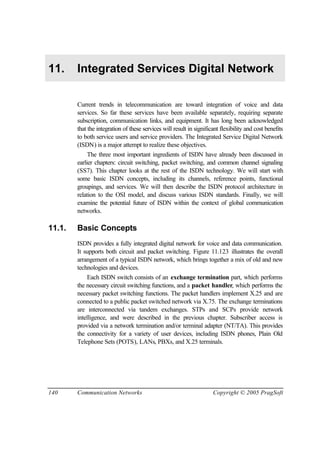 140 Communication Networks Copyright © 2005 PragSoft
11. Integrated Services Digital Network
Current trends in telecommunication are toward integration of voice and data
services. So far these services have been available separately, requiring separate
subscription, communication links, and equipment. It has long been acknowledged
that the integration of these services will result in significant flexibility and cost benefits
to both service users and service providers. The Integrated Service Digital Network
(ISDN) is a major attempt to realize these objectives.
The three most important ingredients of ISDN have already been discussed in
earlier chapters: circuit switching, packet switching, and common channel signaling
(SS7). This chapter looks at the rest of the ISDN technology. We will start with
some basic ISDN concepts, including its channels, reference points, functional
groupings, and services. We will then describe the ISDN protocol architecture in
relation to the OSI model, and discuss various ISDN standards. Finally, we will
examine the potential future of ISDN within the context of global communication
networks.
11.1. Basic Concepts
ISDN provides a fully integrated digital network for voice and data communication.
It supports both circuit and packet switching. Figure 11.123 illustrates the overall
arrangement of a typical ISDN network, which brings together a mix of old and new
technologies and devices.
Each ISDN switch consists of an exchange termination part, which performs
the necessary circuit switching functions, and a packet handler, which performs the
necessary packet switching functions. The packet handlers implement X.25 and are
connected to a public packet switched network via X.75. The exchange terminations
are interconnected via tandem exchanges. STPs and SCPs provide network
intelligence, and were described in the previous chapter. Subscriber access is
provided via a network termination and/or terminal adapter (NT/TA). This provides
the connectivity for a variety of user devices, including ISDN phones, Plain Old
Telephone Sets (POTS), LANs, PBXs, and X.25 terminals.
 
