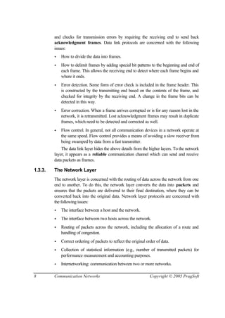 8 Communication Networks Copyright © 2005 PragSoft
and checks for transmission errors by requiring the receiving end to send back
acknowledgment frames. Data link protocols are concerned with the following
issues:
• How to divide the data into frames.
• How to delimit frames by adding special bit patterns to the beginning and end of
each frame. This allows the receiving end to detect where each frame begins and
where it ends.
• Error detection. Some form of error check is included in the frame header. This
is constructed by the transmitting end based on the contents of the frame, and
checked for integrity by the receiving end. A change in the frame bits can be
detected in this way.
• Error correction. When a frame arrives corrupted or is for any reason lost in the
network, it is retransmitted. Lost acknowledgment frames may result in duplicate
frames, which need to be detected and corrected as well.
• Flow control. In general, not all communication devices in a network operate at
the same speed. Flow control provides a means of avoiding a slow receiver from
being swamped by data from a fast transmitter.
The data link layer hides the above details from the higher layers. To the network
layer, it appears as a reliable communication channel which can send and receive
data packets as frames.
1.3.3. The Network Layer
The network layer is concerned with the routing of data across the network from one
end to another. To do this, the network layer converts the data into packets and
ensures that the packets are delivered to their final destination, where they can be
converted back into the original data. Network layer protocols are concerned with
the following issues:
• The interface between a host and the network.
• The interface between two hosts across the network.
• Routing of packets across the network, including the allocation of a route and
handling of congestion.
• Correct ordering of packets to reflect the original order of data.
• Collection of statistical information (e.g., number of transmitted packets) for
performance measurement and accounting purposes.
• Internetworking: communication between two or more networks.
 