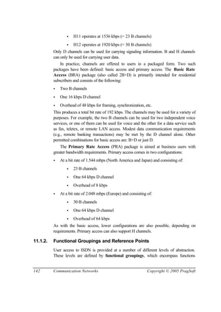 142 Communication Networks Copyright © 2005 PragSoft
• H11 operates at 1536 kbps (= 23 B channels)
• H12 operates at 1920 kbps (= 30 B channels)
Only D channels can be used for carrying signaling information. B and H channels
can only be used for carrying user data.
In practice, channels are offered to users in a packaged form. Two such
packages have been defined: basic access and primary access. The Basic Rate
Access (BRA) package (also called 2B+D) is primarily intended for residential
subscribers and consists of the following:
• Two B channels
• One 16 kbps D channel
• Overhead of 48 kbps for framing, synchronization, etc.
This produces a total bit rate of 192 kbps. The channels may be used for a variety of
purposes. For example, the two B channels can be used for two independent voice
services, or one of them can be used for voice and the other for a data service such
as fax, teletex, or remote LAN access. Modest data communication requirements
(e.g., remote banking transactions) may be met by the D channel alone. Other
permitted combinations for basic access are: B+D or just D.
The Primary Rate Access (PRA) package is aimed at business users with
greater bandwidth requirements. Primary access comes in two configurations:
• At a bit rate of 1.544 mbps (North America and Japan) and consisting of:
• 23 B channels
• One 64 kbps D channel
• Overhead of 8 kbps
• At a bit rate of 2.048 mbps (Europe) and consisting of:
• 30 B channels
• One 64 kbps D channel
• Overhead of 64 kbps
As with the basic access, lower configurations are also possible, depending on
requirements. Primary access can also support H channels.
11.1.2. Functional Groupings and Reference Points
User access to ISDN is provided at a number of different levels of abstraction.
These levels are defined by functional groupings, which encompass functions
 