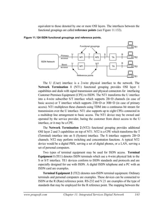 www.pragsoft.com Chapter 11: Integrated Services Digital Network 143
equivalent to those denoted by one or more OSI layers. The interfaces between the
functional groupings are called reference points (see Figure 11.132).
Figure 11.124 ISDN functional groupings and reference points.
TA
NT1 NT2
ISDN Network
NT1
TA
U T S
S/T
R
RU
TE1
TE2
TE1
TE2
Functional groupings
Reference points
Primary
access
Basic
access
The U (User) interface is a 2-wire physical interface to the network. The
Network Termination 1 (NT1) functional grouping provides OSI layer 1
capabilities and deals with signal transmission and physical connectors for interfacing
Customer Premises Equipment (CPE) to ISDN. The NT1 transforms the U interface
into a 4-wire subscriber S/T interface which supports 2B+D channels (in case of
basic access) or T interface which supports 23B+D or 30B+D (in case of primary
access). NT1 multiplexes these channels using TDM into a continuous bit stream for
transmission over the U interface. NT1 also supports up to eight CPEs connected in
a multidrop line arrangement to basic access. The NT1 device may be owned and
operated by the service provider, baring the customer from direct access to the U
interface, or it may be a CPE.
The Network Termination 2 (NT2) functional grouping provides additional
OSI layer 2 and 3 capabilities on top of NT1. NT2 is a CPE which transforms the T
(Terminal) interface into an S (System) interface. The S interface supports 2B+D
channels. NT2 may perform switching and concentration functions. A typical NT2
device would be a digital PBX, serving a set of digital phones, or a LAN, serving a
set of personal computers.
Two types of terminal equipment may be used for ISDN access. Terminal
Equipment 1 (TE1) denotes ISDN terminals which use a 4-wire physical link to the
S or S/T interface. TE1 devices conform to ISDN standards and protocols and are
especially designed for use with ISDN. A digital ISDN telephone and a PC with an
ISDN card are examples.
Terminal Equipment 2 (TE2) denotes non-ISDN terminal equipment. Ordinary
terminals and personal computers are examples. These devices can be connected to
ISDN at the R (Rate) reference point. RS-232 and V.21 are examples of the type of
standards that may be employed for the R reference point. The mapping between the
 