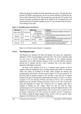 146 Communication Networks Copyright © 2005 PragSoft
defines the physical U interface for basic and primary rate access. The data link layer
provides two HDLC-type protocols, one for use with B channels (LAP-B) and one
for use with D channels (LAP-D). The network layer provides the X.25 packet level
protocol for packet switching (on either the B channel or the D channel) and a call
control protocol for D channel signaling. Layers 4-7 are concerned with the end-to-
end exchange of user data.
Figure 11.126 ISDN protocol architecture.
OSI Layer ISDN Layer Purpose
higher layers 4+ B Channel
End-to-End
User Signaling
Higher-level functions related to end-to-end
signaling.
Network 3 Circuit- X.25
Call
Control
X.25
Circuit-switching, packet switching, and call
control signaling.
Data Link 2 Switched LAP-B LAP-D
Data link control for voice/data channels and
signaling channels (B and D).
Physical 1 Physical
Physical interface for basic access and
primary access (T and S interfaces).
Below we will look at each of layers 1-3 separately.
11.2.1. The Physical Layer
The physical user interfaces for basic and primary rate access are, respectively,
defined by CCITT recommendations I.430 and I.431. The S and T interfaces both
use four wires to provide full-duplex connections as two separate physical
connections, one in either direction. Because of the very short distances involved
between the U interface and the S and T interfaces, this is the most effective
approach to full-duplex connection.
The basic access interface at the S or T reference point consists of 2B+D
channels which are multiplexed onto a 192 kbps channel using TDM. As mentioned
earlier, this carries an overhead of 48 kbps which accounts for framing and
synchronization. Each frame is 48 bits long (see Figure 11.127) and consists of: 16
bits from either B channel (marked as B1 and B2), 4 bits from the D channel
(marked as D), and 12 framing and synchronization bits (shown in italics). As shown
in Figure 11.127, the structure of frames sent from an NT to a TE is somewhat
different from the structure of frames sent from a TE to an NT. The Framing Bit
marks the beginning of a frame. The Balancing Bit is a negative pulse and is
intended to balance the DC voltage. These two bits are used for frame
synchronization. An NT echoes the most-recently received D channel bit from a TE
using the Echo Bit (reasons explained below). The Activation Bit is used by an NT
to activate or deactivate a TE. The Auxiliary Bit and the Auxiliary Complement
Bit (which is simply the logical negation of the Auxiliary Bit) are used for frame
alignment. The Multiframe Bit is used for multiframing.
 