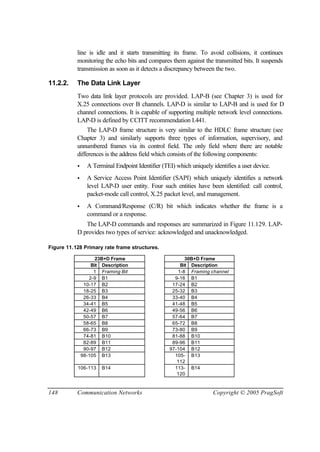 148 Communication Networks Copyright © 2005 PragSoft
line is idle and it starts transmitting its frame. To avoid collisions, it continues
monitoring the echo bits and compares them against the transmitted bits. It suspends
transmission as soon as it detects a discrepancy between the two.
11.2.2. The Data Link Layer
Two data link layer protocols are provided. LAP-B (see Chapter 3) is used for
X.25 connections over B channels. LAP-D is similar to LAP-B and is used for D
channel connections. It is capable of supporting multiple network level connections.
LAP-D is defined by CCITT recommendation I.441.
The LAP-D frame structure is very similar to the HDLC frame structure (see
Chapter 3) and similarly supports three types of information, supervisory, and
unnumbered frames via its control field. The only field where there are notable
differences is the address field which consists of the following components:
• A Terminal Endpoint Identifier (TEI) which uniquely identifies a user device.
• A Service Access Point Identifier (SAPI) which uniquely identifies a network
level LAP-D user entity. Four such entities have been identified: call control,
packet-mode call control, X.25 packet level, and management.
• A Command/Response (C/R) bit which indicates whether the frame is a
command or a response.
The LAP-D commands and responses are summarized in Figure 11.129. LAP-
D provides two types of service: acknowledged and unacknowledged.
Figure 11.128 Primary rate frame structures.
23B+D Frame 30B+D Frame
Bit Description Bit Description
1 Framing Bit 1-8 Framing channel
2-9 B1 9-16 B1
10-17 B2 17-24 B2
18-25 B3 25-32 B3
26-33 B4 33-40 B4
34-41 B5 41-48 B5
42-49 B6 49-56 B6
50-57 B7 57-64 B7
58-65 B8 65-72 B8
66-73 B9 73-80 B9
74-81 B10 81-88 B10
82-89 B11 89-96 B11
90-97 B12 97-104 B12
98-105 B13 105-
112
B13
106-113 B14 113-
120
B14
 