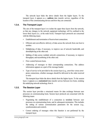 www.pragsoft.com Chapter 1: Introduction 9
The network layer hides the above details from the higher layers. To the
transport layer, it appears as a uniform data transfer service, regardless of the
location of the communicating devices and how they are connected.
1.3.4. The Transport Layer
The aim of the transport layer is to isolate the upper three layers from the network,
so that any changes to the network equipment technology will be confined to the
lower three layers (i.e., at the node level). Transport layer protocols are concerned
with the following issues:
• Establishment and termination of host-to-host connections.
• Efficient and cost-effective delivery of data across the network from one host to
another.
• Multiplexing of data, if necessary, to improve use of network bandwidth, and
demultiplexing at the other end.
• Splitting of data across multiple network connections, if necessary, to improve
throughput, and recombining at the other end.
• Flow control between hosts.
• Addressing of messages to their corresponding connections. The address
information appears as a part of the message header.
• Type of service to be provided to the session layer (e.g., error-free versus error-
prone connections, whether messages should be delivered in the order received
or not).
The transport layer hides the above details from the higher layers. To the session
layer, it appears as a customized data transfer service between two hosts, isolating
the underlying network technology from it.
1.3.5. The Session Layer
The session layer provides a structured means for data exchange between user
processes on communicating hosts. Session layer protocols are concerned with the
following issues:
• Negotiating the establishment of a connection (a session) between user
processes on communicating hosts, and its subsequent termination. This includes
the setting of various communication parameters for the session (e.g.,
synchronizationand control).
• Correct ordering of messages when this function is not performed by the
transport layer.
 