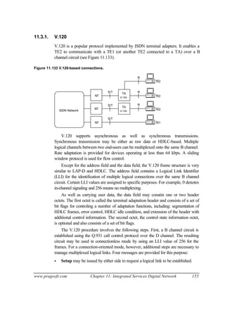 www.pragsoft.com Chapter 11: Integrated Services Digital Network 155
11.3.1. V.120
V.120 is a popular protocol implemented by ISDN terminal adapters. It enables a
TE2 to communicate with a TE1 (or another TE2 connected to a TA) over a B
channel circuit (see Figure 11.133).
Figure 11.133 V.120-based connections.
TAS/T
S/T
R
R
TE2
TE2
TE1
TE2
S/T
ISDN Network
R
(V.120)
TA
(V.120)
NT
NT
NT
V.120 supports asynchronous as well as synchronous transmissions.
Synchronous transmission may be either as raw data or HDLC-based. Multiple
logical channels between two end-users can be multiplexed onto the same B channel.
Rate adaptation is provided for devices operating at less than 64 kbps. A sliding
window protocol is used for flow control.
Except for the address field and the data field, the V.120 frame structure is very
similar to LAP-D and HDLC. The address field contains a Logical Link Identifier
(LLI) for the identification of multiple logical connections over the same B channel
circuit. Certain LLI values are assigned to specific purposes. For example, 0 denotes
in-channel signaling and 256 means no multiplexing.
As well as carrying user data, the data field may conatin one or two header
octets. The first octet is called the terminal adaptation header and consists of a set of
bit flags for controling a number of adaptation functions, including: segmentation of
HDLC frames, error control, HDLC idle condition, and extension of the header with
additional control information. The second octet, the control state information octet,
is optional and also consists of a set of bit flags.
The V.120 procedure involves the following steps. First, a B channel circuit is
established using the Q.931 call control protocol over the D channel. The resulting
circuit may be used in connectionless mode by using an LLI value of 256 for the
frames. For a connection-oriented mode, however, additional steps are necessary to
manage multiplexed logical links. Four messages are provided for this purpose:
• Setup may be issued by either side to request a logical link to be established.
 