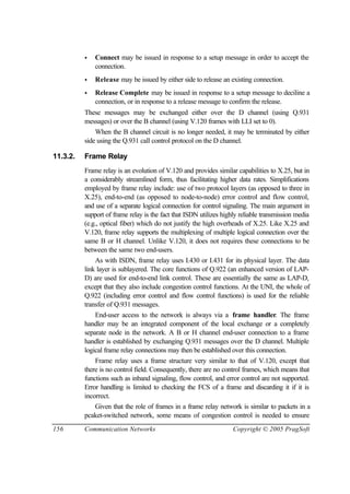 156 Communication Networks Copyright © 2005 PragSoft
• Connect may be issued in response to a setup message in order to accept the
connection.
• Release may be issued by either side to release an existing connection.
• Release Complete may be issued in response to a setup message to deciline a
connection, or in response to a release message to confirm the release.
These messages may be exchanged either over the D channel (using Q.931
messages) or over the B channel (using V.120 frames with LLI set to 0).
When the B channel circuit is no longer needed, it may be terminated by either
side using the Q.931 call control protocol on the D channel.
11.3.2. Frame Relay
Frame relay is an evolution of V.120 and provides similar capabilities to X.25, but in
a considerably streamlined form, thus facilitating higher data rates. Simplifications
employed by frame relay include: use of two protocol layers (as opposed to three in
X.25), end-to-end (as opposed to node-to-node) error control and flow control,
and use of a separate logical connection for control signaling. The main argument in
support of frame relay is the fact that ISDN utilizes highly reliable transmission media
(e.g., optical fiber) which do not justify the high overheads of X.25. Like X.25 and
V.120, frame relay supports the multiplexing of multiple logical connection over the
same B or H channel. Unlike V.120, it does not requires these connections to be
between the same two end-users.
As with ISDN, frame relay uses I.430 or I.431 for its physical layer. The data
link layer is sublayered. The core functions of Q.922 (an enhanced version of LAP-
D) are used for end-to-end link control. These are essentially the same as LAP-D,
except that they also include congestion control functions. At the UNI, the whole of
Q.922 (including error control and flow control functions) is used for the reliable
transfer of Q.931 messages.
End-user access to the network is always via a frame handler. The frame
handler may be an integrated component of the local exchange or a completely
separate node in the network. A B or H channel end-user connection to a frame
handler is established by exchanging Q.931 messages over the D channel. Multiple
logical frame relay connections may then be established over this connection.
Frame relay uses a frame structure very similar to that of V.120, except that
there is no control field. Consequently, there are no control frames, which means that
functions such as inband signaling, flow control, and error control are not supported.
Error handling is limited to checking the FCS of a frame and discarding it if it is
incorrect.
Given that the role of frames in a frame relay network is similar to packets in a
pcaket-switched network, some means of congestion control is needed to ensure
 