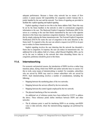 www.pragsoft.com Chapter 11: Integrated Services Digital Network 157
adequate performance. Because a frame relay network has no means of flow
control, it cannot assume full responsibility for congestion control. Instead, this is
jointly handled by the user and the network. Two forms of signaling are provided to
facilitate this: explicit signaling and implicit signaling.
Explicit signaling is based on two bits in the frame address field. These bits may
be set by the frame handlers in the network in order to communicate congestion
information to the user. The Backward Explicit Congestion Notification (BECN) bit
serves as a warning to the user that frames transmitted by the user in the opposite
direction to this frame may experience congestion situations. The user can respond to
this by simply reducing the frame transmission rate. The Forward Explicit Congestion
Notification (FECN) bit warns the user of congestion in the same direction as the
frame itself. To respond to this, the user can submit a request (via Q.922) to its peer
user to reduce its frame transmission rate.
Implicit signaling involves the user detecting that the network has discarded a
frame due to congestion. In response, the user can reduce its transmission rate. An
additional bit in the address field of a frame, called Discard Eligibility (DE), can be
set by the user to indicate to the network that when discarding frames due to
congestion, preference should be given to this frame.
11.4. Internetworking
For economic and practical reasons, the introduction of ISDN involves a rather long
transitory phase, during which time ISDN and earlier networks have to coexist. For
this to work, some means of internetworking is needed. For examples, subscribers
who are served by ISDN may need to contact subscribers who are served by
PSTN. Such internetworking involves a number of considerations, including the
following:
• Mapping between the numbering plans of the two networks.
• Mapping between the services offered by the two networks.
• Mapping between the control signals employed by the two network.
• The physical interfacing of the two networks.
An additional set of reference points have been defined by CCITT to address
the above. These reference points define interfaces between ISDN and other
networks:
• The K reference point is used for interfacing ISDN to an existing, non-ISDN
voice or data network, where the internetworking mappings are performed by
ISDN.
 
