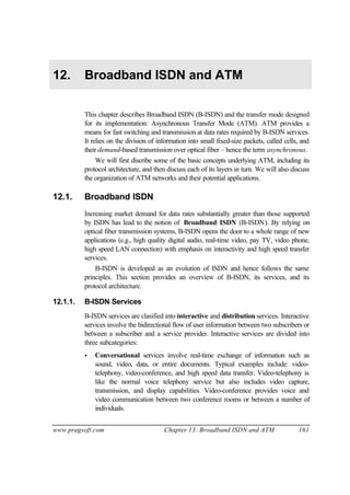 www.pragsoft.com Chapter 13: Broadband ISDN and ATM 161
12. Broadband ISDN and ATM
This chapter describes Broadband ISDN (B-ISDN) and the transfer mode designed
for its implementation: Asynchronous Transfer Mode (ATM). ATM provides a
means for fast switching and transmission at data rates required by B-ISDN services.
It relies on the division of information into small fixed-size packets, called cells, and
their demand-based transmission over optical fiber – hence the term asynchronous.
We will first discribe some of the basic concepts underlying ATM, including its
protocol architecture, and then discuss each of its layers in turn. We will also discuss
the organization of ATM networks and their potential applications.
12.1. Broadband ISDN
Increasing market demand for data rates substantially greater than those supported
by ISDN has lead to the notion of Broadband ISDN (B-ISDN). By relying on
optical fiber transmission systems, B-ISDN opens the door to a whole range of new
applications (e.g., high quality digital audio, real-time video, pay TV, video phone,
high speed LAN connection) with emphasis on interactivity and high speed transfer
services.
B-ISDN is developed as an evolution of ISDN and hence follows the same
principles. This section provides an overview of B-ISDN, its services, and its
protocol architecture.
12.1.1. B-ISDN Services
B-ISDN services are clasified into interactive and distribution services. Interactive
services involve the bidirectional flow of user information between two subscribers or
between a subscriber and a service provider. Interactive services are divided into
three subcategories:
• Conversational services involve real-time exchange of information such as
sound, video, data, or entire documents. Typical examples include: video-
telephony, video-conference, and high speed data transfer. Video-telephony is
like the normal voice telephony service but also includes video capture,
transmission, and display capabilities. Video-conference provides voice and
video communication between two conference rooms or between a number of
individuals.
 