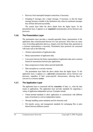 10 Communication Networks Copyright © 2005 PragSoft
• Recovery from interrupted transport connections, if necessary.
• Grouping of messages into a larger message, if necessary, so that the larger
message becomes available at the destination only when its constituent messages
have all been delivered successfully.
The session layer hides the above details from the higher layers. To the
presentation layer, it appears as an organized communication service between user
processes.
1.3.6. The Presentation Layer
The presentation layer provides a mutually-agreeable binary representation of the
application data communicated between two user processes. Since there are many
ways of encoding application data (e.g., integers, text) into binary data, agreement on
a common representation is necessary. Presentation layer protocols are concerned
with issues such as the following:
• Abstract representation of application data.
• Binary representation of application data.
• Conversion between the binary representation of application data and a common
format for transmission between peer applications.
• Data compression to better utilize network bandwidth.
• Data encryption as a security measure.
The presentation layer hides the above details from the higher layers. To the
application layer, it appears as a universal communication service between user
processes, regardless of their system-specific idiosyncrasies, allowing them to
converse in a common syntax.
1.3.7. The Application Layer
The application layer is concerned with the semantics of data, i.e., what the data
means to applications. The application layer provides standards for supporting a
variety of application-independent services. Examples include:
• Virtual terminal standards to allow applications to communicate with different
types of terminals in a device-independent manner.
• Message handling system standards used for electronic mail.
• File transfer, access, and management standards for exchanging files or parts
thereof between different systems.
 