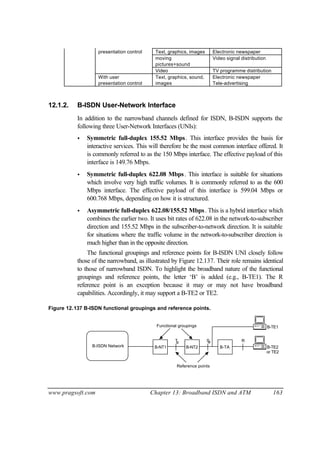 www.pragsoft.com Chapter 13: Broadband ISDN and ATM 163
presentation control Text, graphics, images Electronic newspaper
moving
pictures+sound
Video signal distribution
Video TV programme distribution
With user
presentation control
Text, graphics, sound,
images
Electronic newspaper
Tele-advertising
12.1.2. B-ISDN User-Network Interface
In addition to the narrowband channels defined for ISDN, B-ISDN supports the
following three User-Network Interfaces (UNIs):
• Symmetric full-duplex 155.52 Mbps. This interface provides the basis for
interactive services. This will therefore be the most common interface offered. It
is commonly referred to as the 150 Mbps interface. The effective payload of this
interface is 149.76 Mbps.
• Symmetric full-duplex 622.08 Mbps. This interface is suitable for situations
which involve very high traffic volumes. It is commonly referred to as the 600
Mbps interface. The effective payload of this interface is 599.04 Mbps or
600.768 Mbps, depending on how it is structured.
• Asymmetric full-duplex 622.08/155.52 Mbps. This is a hybrid interface which
combines the earlier two. It uses bit rates of 622.08 in the network-to-subscriber
direction and 155.52 Mbps in the subscriber-to-network direction. It is suitable
for situations where the traffic volume in the network-to-subscriber direction is
much higher than in the opposite direction.
The functional groupings and reference points for B-ISDN UNI closely follow
those of the narrowband, as illustrated by Figure 12.137. Their role remains identical
to those of narrowband ISDN. To highlight the broadband nature of the functional
groupings and reference points, the letter ‘B’ is added (e.g., B-TE1). The R
reference point is an exception because it may or may not have broadband
capabilities. Accordingly, it may support a B-TE2 or TE2.
Figure 12.137 B-ISDN functional groupings and reference points.
B-NT1B-ISDN Network
T S R
B-TE1
B-TE2
Functional groupings
Reference points
B-NT2 B-TA
B B
or TE2
 