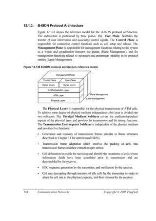 164 Communication Networks Copyright © 2005 PragSoft
12.1.3. B-ISDN Protocol Architecture
Figure 12.138 shows the reference model for the B-ISDN protocol architecture.
The architecture is partitioned by three planes. The User Plane facilitates the
transfer of user information and associated control signals. The Control Plane is
responsible for connection control functions such as call setup and release. The
Management Plane is responsible for management functions relating to the system
as a whole and coordination between the planes (Plane Management), and for
management functions related to resources and parameters residing in its protocol
entities (Layer Management).
Figure 12.138 B-ISDN protocol architecture reference model.
Higher layers Higher layers
ATM Adaptation Layer
ATM Layer
Physical Layer
Control Plane User Plane
Management Plane
Plane Management
Layer Management
The Physical Layer is responsible for the physical transmission of ATM cells.
To achieve some degree of physical medium independency, this layer is divided into
two sublayers. The Physical Medium Sublayer covers the medium-dependent
aspects of the physical layer and provides bit transmission and bit timing functions.
The Transmission Convergence Sublayer is independent of the physical medium
and provides five functions:
• Generation and recovery of transmission frames (similar to frame structures
described in Chapter 11 for narrowband ISDN).
• Transmission frame adaptation which involves the packing of cells into
transmission frames and their extraction upon arrival.
• Cell delineation to enable the receiving-end identify the boundaries of cells whose
information fields have been scrambled prior to transmission and are
descrambled by the receiver.
• HEC sequence generation by the transmitter, and verification by the receiver.
• Cell rate decoupling through insertion of idle cells by the transmitter in order to
adapt the cell rate to the playload capacity, and their removal by the receiver.
 