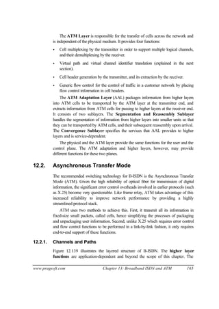 www.pragsoft.com Chapter 13: Broadband ISDN and ATM 165
The ATM Layer is responsible for the transfer of cells across the network and
is independent of the physical medium. It provides four functions:
• Cell multiplexing by the transmitter in order to support multiple logical channels,
and their demultiplexing by the receiver.
• Virtual path and virtual channel identifier translation (explained in the next
section).
• Cell header generation by the transmitter, and its extraction by the receiver.
• Generic flow control for the control of traffic in a customer network by placing
flow control information in cell headers.
The ATM Adaptation Layer (AAL) packages information from higher layers
into ATM cells to be transported by the ATM layer at the transmitter end, and
extracts information from ATM cells for passing to higher layers at the receiver end.
It consists of two sublayers. The Segmentation and Reassembly Sublayer
handles the segmentation of information from higher layers into smaller units so that
they can be transported by ATM cells, and their subsequent reassembly upon arrival.
The Convergence Sublayer specifies the services that AAL provides to higher
layers and is service-dependent.
The physical and the ATM layer provide the same functions for the user and the
control plane. The ATM adaptation and higher layers, however, may provide
different functions for these two planes.
12.2. Asynchronous Transfer Mode
The recommended switching technology for B-ISDN is the Asynchronous Transfer
Mode (ATM). Given the high reliability of optical fiber for transmission of digital
information, the significant error control overheads involved in earlier protocols (such
as X.25) become very questionable. Like frame relay, ATM takes advantage of this
increased reliability to improve network performance by providing a highly
streamlined protocol stack.
ATM uses two methods to achieve this. First, it transmit all its information in
fixed-size small packets, called cells, hence simplifying the processes of packaging
and unpackaging user information. Second, unlike X.25 which requires error control
and flow control functions to be performed in a link-by-link fashion, it only requires
end-to-end support of these functions.
12.2.1. Channels and Paths
Figure 12.139 illustrates the layered structure of B-ISDN. The higher layer
functions are application-dependent and beyond the scope of this chapter. The
 