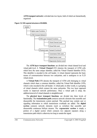 166 Communication Networks Copyright © 2005 PragSoft
ATM transport network is divided into two layers, both of which are hierarchically
organized.
Figure 12.139 Layered structure of B-ISDN.
B-ISDN
Higher Layer Functions
ATM Transport Network
ATM Layer Transport Functions
Physical Layer Transport Functions
Virtual Channel Level
Virtual Path Level
Transmission Path Level
Digital Section Level
Regenerator Section Level
The ATM layer transport functions are divided into virtual channel level and
virtual path level. A Virtual Channel (VC) denotes the transport of ATM cells
which have the same unique identifier, called the Virtual Channel Identifier (VCI).
This identifier is encoded in the cell header. A virtual channel represents the basic
means of communication between two end-points, and is analogous to an X.25
virtual circuit.
A Virtual Path (VP) denotes the transport of ATM cells belonging to virtual
channels which share a common identifier, called the Virtual Path Identifier (VPI),
which is also encoded in the cell header. A virtual path, in other words, is a grouping
of virtual channels which connect the same end-points. This two layer approach
results in improved network performance. Once a virtual path is setup, the
addition/removal of virtual channels is straightforward.
The physical layer transport functions are divided into three levels of
functionality. The transmission path connects network elements that assemble and
disassemble the transmission system payload. This payload may contain user or
signalling information to which transmission overheads are added. The digital
section connects network elements (such as switches) that assemble and
disassemble continuous bit/byte streams. The regenarator section is simply a
portion of a digital section which connects two adjacent repeaters along a
transmission path which is otherwise too long to sustain the signal.
 