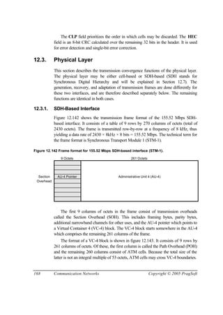 168 Communication Networks Copyright © 2005 PragSoft
The CLP field prioritizes the order in which cells may be discarded. The HEC
field is an 8-bit CRC calculated over the remaining 32 bits in the header. It is used
for error detection and single-bit error correction.
12.3. Physical Layer
This section describes the transmission convergence functions of the physical layer.
The physical layer may be either cell-based or SDH-based (SDH stands for
Synchronous Digital Hierarchy and will be explained in Section 12.7). The
generation, recovery, and adaptation of transmission frames are done differently for
these two interfaces, and are therefore described separately below. The remaining
functions are identical in both cases.
12.3.1. SDH-Based Interface
Figure 12.142 shows the transmission frame format of the 155.52 Mbps SDH-
based interface. It consists of a table of 9 rows by 270 columns of octets (total of
2430 octets). The frame is transmitted row-by-row at a frequency of 8 kHz, thus
yielding a data rate of 2430 × 8kHz × 8 bits = 155.52 Mbps. The technical term for
the frame format is Synchronous Transport Module 1 (STM-1).
Figure 12.142 Frame format for 155.52 Mbps SDH-based interface (STM-1).
9 Octets 261 Octets
Section AU-4 Pointer Administrative Unit 4 (AU-4)
Overhead
The first 9 columns of octets in the frame consist of transmission overheads
called the Section Overhead (SOH). This includes framing bytes, parity bytes,
additional narrowband channels for other uses, and the AU-4 pointer which points to
a Virtual Container 4 (VC-4) block. The VC-4 block starts somewhere in the AU-4
which comprises the remaining 261 columns of the frame.
The format of a VC-4 block is shown in figure 12.143. It consists of 9 rows by
261 columns of octets. Of these, the first column is called the Path Overhead (POH)
and the remaining 260 columns consist of ATM cells. Because the total size of the
latter is not an integral multiple of 53 octets, ATM cells may cross VC-4 boundaries.
 