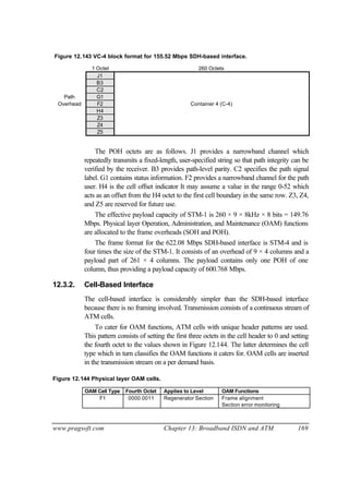 www.pragsoft.com Chapter 13: Broadband ISDN and ATM 169
Figure 12.143 VC-4 block format for 155.52 Mbps SDH-based interface.
1 Octet 260 Octets
J1
B3
C2
Path G1
Overhead F2 Container 4 (C-4)
H4
Z3
Z4
Z5
The POH octets are as follows. J1 provides a narrowband channel which
repeatedly transmits a fixed-length, user-specified string so that path integrity can be
verified by the receiver. B3 provides path-level parity. C2 specifies the path signal
label. G1 contains status information. F2 provides a narrowband channel for the path
user. H4 is the cell offset indicator It may assume a value in the range 0-52 which
acts as an offset from the H4 octet to the first cell boundary in the same row. Z3, Z4,
and Z5 are reserved for future use.
The effective payload capacity of STM-1 is 260 × 9 × 8kHz × 8 bits = 149.76
Mbps. Physical layer Operation, Administration, and Maintenance (OAM) functions
are allocated to the frame overheads (SOH and POH).
The frame format for the 622.08 Mbps SDH-based interface is STM-4 and is
four times the size of the STM-1. It consists of an overhead of 9 × 4 columns and a
payload part of 261 × 4 columns. The payload contains only one POH of one
column, thus providing a payload capacity of 600.768 Mbps.
12.3.2. Cell-Based Interface
The cell-based interface is considerably simpler than the SDH-based interface
because there is no framing involved. Transmission consists of a continuous stream of
ATM cells.
To cater for OAM functions, ATM cells with unique header patterns are used.
This pattern consists of setting the first three octets in the cell header to 0 and setting
the fourth octet to the values shown in Figure 12.144. The latter determines the cell
type which in turn classifies the OAM functions it caters for. OAM cells are inserted
in the transmission stream on a per demand basis.
Figure 12.144 Physical layer OAM cells.
OAM Cell Type Fourth Octet Applies to Level OAM Functions
F1 0000 0011 Regenerator Section Frame alignment
Section error monitoring
 