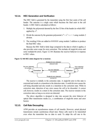 www.pragsoft.com Chapter 13: Broadband ISDN and ATM 171
12.3.4. HEC Generation and Verification
The HEC field is generated by the transmitter using the first four octets of the cell
header. The outcome is a single octet which becomes the final octet in the cell
header. A HEC field is calculated as follows:
1. Multiply the polynomial denoted by the first 32 bits of the header (to which HEC
applies) by x8.
2. Divide the outcome by the generator polynomial x8 + x2 + x + 1 using modulo 2
division.
3. The resulting 8 bits are added to 01010101 using modulo 2 addition to produce
the final HEC value.
Because the HEC field is fairly large compared to the data to which it applies, it
also provides some scope for error correction. This includes all single-bit errors and
some multiple-bit errors. Figure 12.146 illustrates the receiver behavior in response
to HEC values.
Figure 12.146 HEC state diagram for a receiver.
Correction Detection
No error detected
(no action)
Error detectedNo error detected
(no action) (discard cell)
Single-bit error detected
(correct it)
Multiple-bit error detected
(discard cell)
The receiver is initially in the correction state. A single-bit error in this state is
corrected and results in a transition to the detection state. A multi-bit error causes the
cell being discarded and also results in a transition to the correction state. While in
correction state, detection of any error causes the cell to be discarded. A correct
cell, however, results in a return to the correction state. The receiver remains in the
correction state as long as no errors are detected.
The above algorithm is designed to take into account the error behavior of
optical fiber transmission media (i.e., a combination of single-bit errors and error
bursts).
12.3.5. Cell Rate Decoupling
ATM provides an asynchronous means of cell transfer. However, actual physical
transmission remain synchronous (fixed rate). Hence cells need to be transmitted
even when the transmitter has no data to send. To adapt the cell rate to the
 