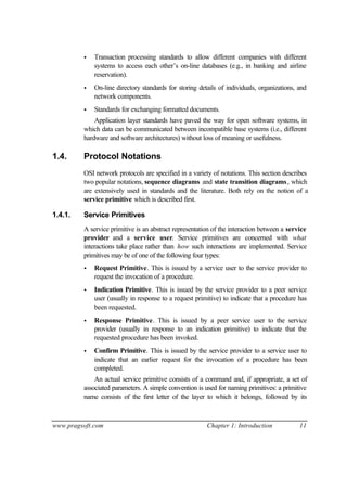 www.pragsoft.com Chapter 1: Introduction 11
• Transaction processing standards to allow different companies with different
systems to access each other’s on-line databases (e.g., in banking and airline
reservation).
• On-line directory standards for storing details of individuals, organizations, and
network components.
• Standards for exchanging formatted documents.
Application layer standards have paved the way for open software systems, in
which data can be communicated between incompatible base systems (i.e., different
hardware and software architectures) without loss of meaning or usefulness.
1.4. Protocol Notations
OSI network protocols are specified in a variety of notations. This section describes
two popular notations, sequence diagrams and state transition diagrams, which
are extensively used in standards and the literature. Both rely on the notion of a
service primitive which is described first.
1.4.1. Service Primitives
A service primitive is an abstract representation of the interaction between a service
provider and a service user. Service primitives are concerned with what
interactions take place rather than how such interactions are implemented. Service
primitives may be of one of the following four types:
• Request Primitive. This is issued by a service user to the service provider to
request the invocation of a procedure.
• Indication Primitive. This is issued by the service provider to a peer service
user (usually in response to a request primitive) to indicate that a procedure has
been requested.
• Response Primitive. This is issued by a peer service user to the service
provider (usually in response to an indication primitive) to indicate that the
requested procedure has been invoked.
• Confirm Primitive. This is issued by the service provider to a service user to
indicate that an earlier request for the invocation of a procedure has been
completed.
An actual service primitive consists of a command and, if appropriate, a set of
associated parameters. A simple convention is used for naming primitives: a primitive
name consists of the first letter of the layer to which it belongs, followed by its
 